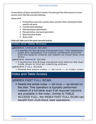 Database Systems Handbook
BY: MUHAMMAD SHARIF 194
Various phases of query executation in system. First query go from client process to server
process and in PGA SQL area then following
phases start:
1 Parsing (Parse query tree, (syntax check, semantic check, shared pool check)
used for soft parse
2 Transformation (Binding)
3 Estimation/query optimization
4 Plan generation, row source generation
5 Query Execution & plan
6 Query result
Index and Table scan in the query execution process
 