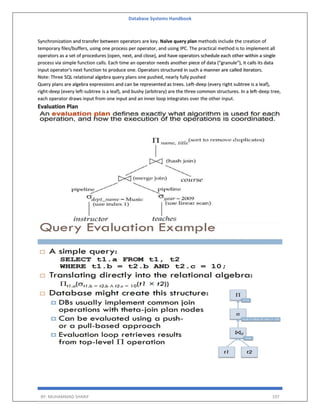 Database Systems Handbook
BY: MUHAMMAD SHARIF 197
Synchronization and transfer between operators are key. Naïve query plan methods include the creation of
temporary files/buffers, using one process per operator, and using IPC. The practical method is to implement all
operators as a set of procedures (open, next, and close), and have operators schedule each other within a single
process via simple function calls. Each time an operator needs another piece of data ("granule"), it calls its data
input operator's next function to produce one. Operators structured in such a manner are called iterators.
Note: Three SQL relational algebra query plans one pushed, nearly fully pushed
Query plans are algebra expressions and can be represented as trees. Left-deep (every right subtree is a leaf),
right-deep (every left-subtree is a leaf), and bushy (arbitrary) are the three common structures. In a left-deep tree,
each operator draws input from one input and an inner loop integrates over the other input.
Evaluation Plan
 