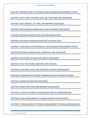 Database Systems Handbook
BY: MUHAMMAD SHARIF 2
CHAPTER 1 INTRODUCTION TO DATABASE AND DATABASE MANAGEMENT SYSTEM
CHAPTER 2 DATA TYPES, DATABASE KEYS, SQL FUNCTIONS AND OPERATORS
CHAPTER 3 DATA MODELS, ITS TYPES, AND MAPPING TECHNIQUES
CHAPTER 4 DISCOVERING BUSINESS RULES AND DATABASE CONSTRAINTS
CHAPTER 5 DATABASE DESIGN STEPS AND IMPLEMENTATIONS
CHAPTER 6 DATABASE NORMALIZATION AND DATABASE JOINS
CHAPTER 7 FUNCTIONAL DEPENDENCIES IN THE DATABASE MANAGEMENT SYSTEM
CHAPTER 8 DATABASE TRANSACTION, SCHEDULES, AND DEADLOCKS
CHAPTER 9 RELATIONAL ALGEBRA AND QUERY PROCESSING
CHAPTER 10 FILE STRUCTURES, INDEXING, AND HASHING
CHAPTER 11 DATABASE USERS AND DATABASE SECURITY MANAGEMENT
CHAPTER 12 BUSINESS INTELLIGENCE TERMINOLOGIES IN DATABASE SYSTEMS
CHAPTER 13 DBMS INTEGRATION WITH BPMS
CHAPTER 14 RAID STRUCTURE AND MEMORY MANAGEMENT
CHAPTER 15 ORACLE DATABASE FUNDAMENTAL AND ITS ADMINISTRATION
CHAPTER 16 LOGS MANAGEMENT, DATABASE BACKUPS AND RECOVERY
CHAPTER 17 PREREQUISITES OF STORAGE MANAGEMENT FOR ORACLE INSTALLATION
 