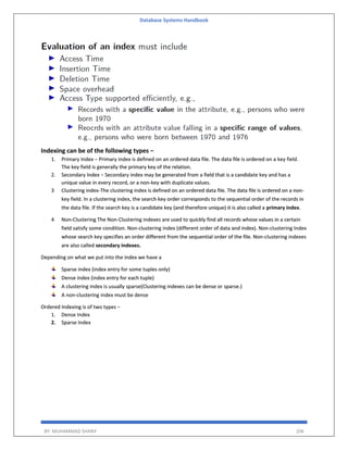 Database Systems Handbook
BY: MUHAMMAD SHARIF 206
Indexing can be of the following types −
1. Primary Index − Primary index is defined on an ordered data file. The data file is ordered on a key field.
The key field is generally the primary key of the relation.
2. Secondary Index − Secondary index may be generated from a field that is a candidate key and has a
unique value in every record, or a non-key with duplicate values.
3 Clustering index-The clustering index is defined on an ordered data file. The data file is ordered on a non-
key field. In a clustering index, the search key order corresponds to the sequential order of the records in
the data file. If the search key is a candidate key (and therefore unique) it is also called a primary index.
4 Non-Clustering The Non-Clustering indexes are used to quickly find all records whose values in a certain
field satisfy some condition. Non-clustering index (different order of data and index). Non-clustering Index
whose search key specifies an order different from the sequential order of the file. Non-clustering indexes
are also called secondary indexes.
Depending on what we put into the index we have a
Sparse index (index entry for some tuples only)
Dense index (index entry for each tuple)
A clustering index is usually sparse(Clustering indexes can be dense or sparse.)
A non-clustering index must be dense
Ordered Indexing is of two types −
1. Dense Index
2. Sparse Index
 