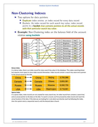 Database Systems Handbook
BY: MUHAMMAD SHARIF 207
Dense Index
In a dense index, there is an index record for every search key value in the database. This makes searching faster
but requires more space to store index records themselves. Index records contain a search key value and a pointer
to the actual record on the disk.
Sparse Index
In a sparse index, index records are not created for every search key. An index record here contains a search key
and an actual pointer to the data on the disk. To search a record, we first proceed by index record and reach the
actual location of the data. If the data we are looking for is not where we directly reach by following the index,
then the system starts a sequential search until the desired data is found.
 
