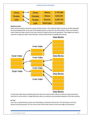 Database Systems Handbook
BY: MUHAMMAD SHARIF 208
Multilevel Index
Index records comprise search-key values and data pointers. The multilevel index is stored on the disk along with
the actual database files. As the size of the database grows, so does the size of the indices. There is an immense
need to keep the index records in the main memory to speed up the search operations. If the single-level index is
used, then a large size index cannot be kept in memory which leads to multiple disk accesses.
A multi-level Index helps in breaking down the index into several smaller indices to make the outermost level so
small that it can be saved in a single disk block, which can easily be accommodated anywhere in the main memory.
B+ Tree
A B+ tree is a balanced binary search tree that follows a multi-level index format. The leaf nodes of a B+ tree
denote actual data pointers. B+ tree ensures that all leaf nodes remain at the same height, thus balanced.
 