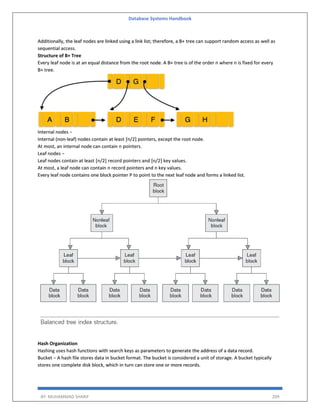 Database Systems Handbook
BY: MUHAMMAD SHARIF 209
Additionally, the leaf nodes are linked using a link list; therefore, a B+ tree can support random access as well as
sequential access.
Structure of B+ Tree
Every leaf node is at an equal distance from the root node. A B+ tree is of the order n where n is fixed for every
B+ tree.
Internal nodes −
Internal (non-leaf) nodes contain at least ⌈n/2⌉ pointers, except the root node.
At most, an internal node can contain n pointers.
Leaf nodes −
Leaf nodes contain at least ⌈n/2⌉ record pointers and ⌈n/2⌉ key values.
At most, a leaf node can contain n record pointers and n key values.
Every leaf node contains one block pointer P to point to the next leaf node and forms a linked list.
Hash Organization
Hashing uses hash functions with search keys as parameters to generate the address of a data record.
Bucket − A hash file stores data in bucket format. The bucket is considered a unit of storage. A bucket typically
stores one complete disk block, which in turn can store one or more records.
 