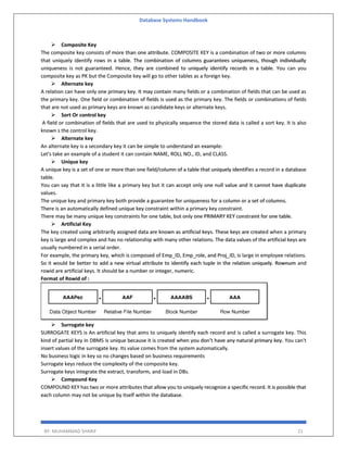Database Systems Handbook
BY: MUHAMMAD SHARIF 21
 Composite Key
The composite key consists of more than one attribute. COMPOSITE KEY is a combination of two or more columns
that uniquely identify rows in a table. The combination of columns guarantees uniqueness, though individually
uniqueness is not guaranteed. Hence, they are combined to uniquely identify records in a table. You can you
composite key as PK but the Composite key will go to other tables as a foreign key.
 Alternate key
A relation can have only one primary key. It may contain many fields or a combination of fields that can be used as
the primary key. One field or combination of fields is used as the primary key. The fields or combinations of fields
that are not used as primary keys are known as candidate keys or alternate keys.
 Sort Or control key
A field or combination of fields that are used to physically sequence the stored data is called a sort key. It is also
known s the control key.
 Alternate key
An alternate key is a secondary key it can be simple to understand an example:
Let's take an example of a student it can contain NAME, ROLL NO., ID, and CLASS.
 Unique key
A unique key is a set of one or more than one field/column of a table that uniquely identifies a record in a database
table.
You can say that it is a little like a primary key but it can accept only one null value and it cannot have duplicate
values.
The unique key and primary key both provide a guarantee for uniqueness for a column or a set of columns.
There is an automatically defined unique key constraint within a primary key constraint.
There may be many unique key constraints for one table, but only one PRIMARY KEY constraint for one table.
 Artificial Key
The key created using arbitrarily assigned data are known as artificial keys. These keys are created when a primary
key is large and complex and has no relationship with many other relations. The data values of the artificial keys are
usually numbered in a serial order.
For example, the primary key, which is composed of Emp_ID, Emp_role, and Proj_ID, is large in employee relations.
So it would be better to add a new virtual attribute to identify each tuple in the relation uniquely. Rownum and
rowid are artificial keys. It should be a number or integer, numeric.
Format of Rowid of :
 Surrogate key
SURROGATE KEYS is An artificial key that aims to uniquely identify each record and is called a surrogate key. This
kind of partial key in DBMS is unique because it is created when you don’t have any natural primary key. You can't
insert values of the surrogate key. Its value comes from the system automatically.
No business logic in key so no changes based on business requirements
Surrogate keys reduce the complexity of the composite key.
Surrogate keys integrate the extract, transform, and load in DBs.
 Compound Key
COMPOUND KEY has two or more attributes that allow you to uniquely recognize a specific record. It is possible that
each column may not be unique by itself within the database.
 