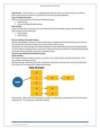 Database Systems Handbook
BY: MUHAMMAD SHARIF 210
Hash Function − A hash function, h, is a mapping function that maps all the set of search keys K to the address
where actual records are placed. It is a function from search keys to bucket addresses.
Types of Hashing Techniques
There are mainly two types of SQL hashing methods/techniques:
1 Static Hashing
2 Dynamic Hashing/Extendible hashing
Static Hashing
In static hashing, when a search-key value is provided, the hash function always computes the same address.
Static hashing is further divided into:
1. Open hashing
2. Close hashing.
Dynamic Hashing or Extendible hashing
Dynamic hashing offers a mechanism in which data buckets are added and removed dynamically and on demand.
In this hashing, the hash function helps you to create a large number of values.
The problem with static hashing is that it does not expand or shrink dynamically as the size of the database grows
or shrinks. Dynamic hashing provides a mechanism in which data buckets are added and removed dynamically and
on-demand. Dynamic hashing is also known as extended hashing.
Key terms when dealing with hashing the records:
Bucket Overflow
The condition of bucket-overflow is known as a collision. This is a fatal state for any static hash function. In this
case, overflow chaining can be used.
Overflow Chaining − When buckets are full, a new bucket is allocated for the same hash result and is linked after
the previous one. This mechanism is called Closed Hashing.
Linear Probing − When a hash function generates an address at which data is already stored, the next free bucket
is allocated to it. This mechanism is called Open Hashing.
 