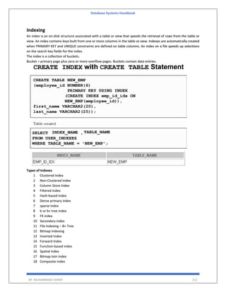 Database Systems Handbook
BY: MUHAMMAD SHARIF 212
Indexing
An index is an on-disk structure associated with a table or view that speeds the retrieval of rows from the table or
view. An index contains keys built from one or more columns in the table or view. Indexes are automatically created
when PRIMARY KEY and UNIQUE constraints are defined on table columns. An index on a file speeds up selections
on the search key fields for the index.
The index is a collection of buckets.
Bucket = primary page plus zero or more overflow pages. Buckets contain data entries.
Types of Indexes
1 Clustered Index
2 Non-Clustered Index
3 Column Store Index
4 Filtered Index
5 Hash-based Index
6 Dense primary index
7 sparse index
8 b or b+ tree index
9 FK index
10 Secondary index
11 File Indexing – B+ Tree
12 Bitmap Indexing
13 Inverted Index
14 Forward Index
15 Function-based index
16 Spatial index
17 Bitmap Join Index
18 Composite index
 