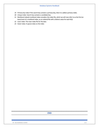Database Systems Handbook
BY: MUHAMMAD SHARIF 213
19 Primary key index If the search key contains a primary key, then it is called a primary index.
20 Unique index: Search key contains a candidate key.
21 Multilevel index(A multilevel index considers the index file, which we will now refer to as the first (or
base) level of a multilevel index, as an ordered file with a distinct value for each K(i))
22 Inner index: The main index file for the data
23 Outer index: A sparse index on the index
END
 