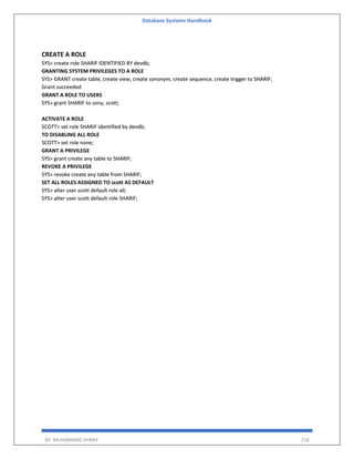 Database Systems Handbook
BY: MUHAMMAD SHARIF 218
CREATE A ROLE
SYS> create role SHARIF IDENTIFIED BY devdb;
GRANTING SYSTEM PRIVILEGES TO A ROLE
SYS> GRANT create table, create view, create synonym, create sequence, create trigger to SHARIF;
Grant succeeded
GRANT A ROLE TO USERS
SYS> grant SHARIF to sony, scott;
ACTIVATE A ROLE
SCOTT> set role SHARIF identified by devdb;
TO DISABLING ALL ROLE
SCOTT> set role none;
GRANT A PRIVILEGE
SYS> grant create any table to SHARIF;
REVOKE A PRIVILEGE
SYS> revoke create any table from SHARIF;
SET ALL ROLES ASSIGNED TO scott AS DEFAULT
SYS> alter user scott default role all;
SYS> alter user scott default role SHARIF;
 