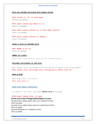 Database Systems Handbook
BY: MUHAMMAD SHARIF 219
Grants and revoke Privileges/Role/Objects to users
Sql> grant insert, update, delete, select on hr. employees to Scott;
Grant succeeded.
Sql> grant insert, update, delete, select on hr.departments to Scott;
Grant succeeded.
Sql> grant flashback on hr. employees to Scott;
Grant succeeded.
 