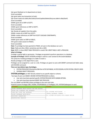 Database Systems Handbook
BY: MUHAMMAD SHARIF 220
Sql> grant flashback on hr.departments to Scott;
Grant succeeded.
Sql> grant select any transaction to Scott;
Sql> Grant create any table,alter/select/insert/update/delete/drop any table to dba/sharif;
Grant succeeded.
SHAM> grant all on EMP to SCOTT;
Grant succeeded.
SHAM> grant references on EMP to SCOTT;
Grant succeeded.
Sql> Revoke all suppliers from the public;
SHAM> revoke all on EMP from SCOTT;
SHAM> revoke references on EMP from SCOTT CASCADE CONSTRAINTS;
Grant succeeded.
SHAM> grant select on EMP to PUBLIC;
SYS> grant create session to PUBLIC;
Grant succeeded.
Note: If a privilege has been granted to PUBLIC, all users in the database can use it.
Note: Public acts like a ROLE, sometimes acts like a USER.
Note: NOTE: Is there DROP TABLE PRIVILEGE in oracle? NO. DROP TABLE is NOT a PRIVILEGE.
What is Privilege
Privilege is special right or permission. Privileges are granted to perform operations in a database.
Example of Privilege: CREATE SESSION privilege is used to a user connect to the oracle database.
The syntax for revoking privileges on a table in oracle is:
Revoke privileges on the object from a user;
Privileges can be assigned to a user or a role. Privileges are given to users with GRANT command and taken away
with REVOKE command.
There are two distinct type of privileges.
1. SYSTEM PRIVILEGES (Granted by DBA like ALTER DATABASE, ALTER SESSION, ALTER SYSTEM, CREATE USER)
2. SCHEMA OBJECT PRIVILEGES.
SYSTEM privileges are NOT directly related to any specific object or schema.
Two type of users can GRANT, REVOKE SYSTEM PRIVILEGES to others.
 User who have been granted specific SYSTEM PRIVILEGE WITH ADMIN OPTION.
 User who have been granted GRANT ANY PRIVILEGE.
You can GRANT and REVOKE system privileges to the users and roles.
Powerful system Privileges DBA, SYSDBA, SYSOPER(Roles or Privilleges); SYS, SYSTEM (tablespace or user)
 