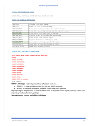 Database Systems Handbook
BY: MUHAMMAD SHARIF 221
OBJECT privileges are directly related to specific object or schema.
 GRANT -> To assign privileges or roles to a user, use GRANT command.
 REVOKE -> To remove privileges or roles from a user, use REVOKE command.
Object privilege is the permission to perform certain action on a specific schema objects, including tables, views,
sequence, procedures, functions, packages.
Some common system and object Privileges
 