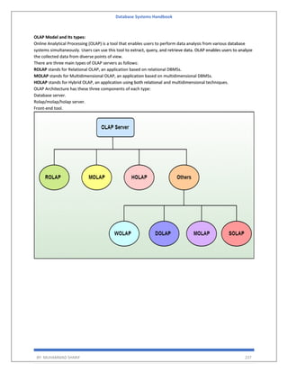 Database Systems Handbook
BY: MUHAMMAD SHARIF 237
OLAP Model and Its types:
Online Analytical Processing (OLAP) is a tool that enables users to perform data analysis from various database
systems simultaneously. Users can use this tool to extract, query, and retrieve data. OLAP enables users to analyze
the collected data from diverse points of view.
There are three main types of OLAP servers as follows:
ROLAP stands for Relational OLAP, an application based on relational DBMSs.
MOLAP stands for Multidimensional OLAP, an application based on multidimensional DBMSs.
HOLAP stands for Hybrid OLAP, an application using both relational and multidimensional techniques.
OLAP Architecture has these three components of each type:
Database server.
Rolap/molap/holap server.
Front-end tool.
 