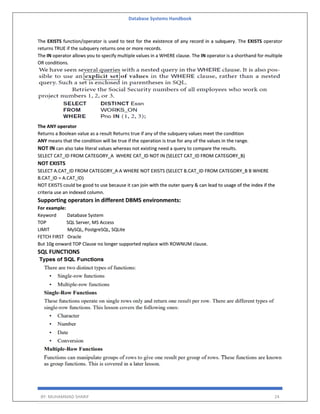 Database Systems Handbook
BY: MUHAMMAD SHARIF 24
The EXISTS function/operator is used to test for the existence of any record in a subquery. The EXISTS operator
returns TRUE if the subquery returns one or more records.
The IN operator allows you to specify multiple values in a WHERE clause. The IN operator is a shorthand for multiple
OR conditions.
The ANY operator
Returns a Boolean value as a result Returns true if any of the subquery values meet the condition
ANY means that the condition will be true if the operation is true for any of the values in the range.
NOT IN can also take literal values whereas not existing need a query to compare the results.
SELECT CAT_ID FROM CATEGORY_A WHERE CAT_ID NOT IN (SELECT CAT_ID FROM CATEGORY_B)
NOT EXISTS
SELECT A.CAT_ID FROM CATEGORY_A A WHERE NOT EXISTS (SELECT B.CAT_ID FROM CATEGORY_B B WHERE
B.CAT_ID = A.CAT_ID)
NOT EXISTS could be good to use because it can join with the outer query & can lead to usage of the index if the
criteria use an indexed column.
Supporting operators in different DBMS environments:
For example:
Keyword Database System
TOP SQL Server, MS Access
LIMIT MySQL, PostgreSQL, SQLite
FETCH FIRST Oracle
But 10g onward TOP Clause no longer supported replace with ROWNUM clause.
SQL FUNCTIONS
 