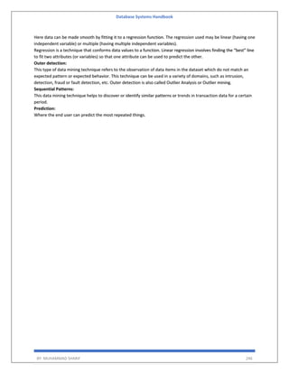 Database Systems Handbook
BY: MUHAMMAD SHARIF 246
Here data can be made smooth by fitting it to a regression function. The regression used may be linear (having one
independent variable) or multiple (having multiple independent variables).
Regression is a technique that conforms data values to a function. Linear regression involves finding the “best” line
to fit two attributes (or variables) so that one attribute can be used to predict the other.
Outer detection:
This type of data mining technique refers to the observation of data items in the dataset which do not match an
expected pattern or expected behavior. This technique can be used in a variety of domains, such as intrusion,
detection, fraud or fault detection, etc. Outer detection is also called Outlier Analysis or Outlier mining.
Sequential Patterns:
This data mining technique helps to discover or identify similar patterns or trends in transaction data for a certain
period.
Prediction:
Where the end user can predict the most repeated things.
 