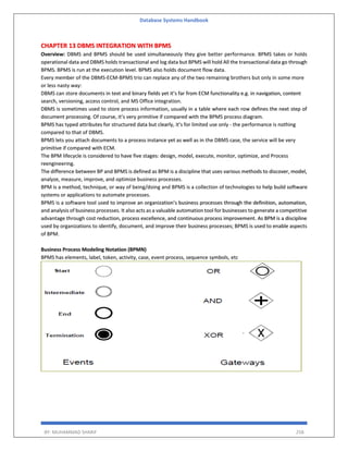 Database Systems Handbook
BY: MUHAMMAD SHARIF 258
CHAPTER 13 DBMS INTEGRATION WITH BPMS
Overview: DBMS and BPMS should be used simultaneously they give better performance. BPMS takes or holds
operational data and DBMS holds transactional and log data but BPMS will hold All the transactional data go through
BPMS. BPMS is run at the execution level. BPMS also holds document flow data.
Every member of the DBMS-ECM-BPMS trio can replace any of the two remaining brothers but only in some more
or less nasty way:
DBMS can store documents in text and binary fields yet it’s far from ECM functionality e.g. in navigation, content
search, versioning, access control, and MS Office integration.
DBMS is sometimes used to store process information, usually in a table where each row defines the next step of
document processing. Of course, it’s very primitive if compared with the BPMS process diagram.
BPMS has typed attributes for structured data but clearly, it’s for limited use only - the performance is nothing
compared to that of DBMS.
BPMS lets you attach documents to a process instance yet as well as in the DBMS case, the service will be very
primitive if compared with ECM.
The BPM lifecycle is considered to have five stages: design, model, execute, monitor, optimize, and Process
reengineering.
The difference between BP and BPMS is defined as BPM is a discipline that uses various methods to discover, model,
analyze, measure, improve, and optimize business processes.
BPM is a method, technique, or way of being/doing and BPMS is a collection of technologies to help build software
systems or applications to automate processes.
BPMS is a software tool used to improve an organization’s business processes through the definition, automation,
and analysis of business processes. It also acts as a valuable automation tool for businesses to generate a competitive
advantage through cost reduction, process excellence, and continuous process improvement. As BPM is a discipline
used by organizations to identify, document, and improve their business processes; BPMS is used to enable aspects
of BPM.
Business Process Modeling Notation (BPMN)
BPMS has elements, label, token, activity, case, event process, sequence symbols, etc
 