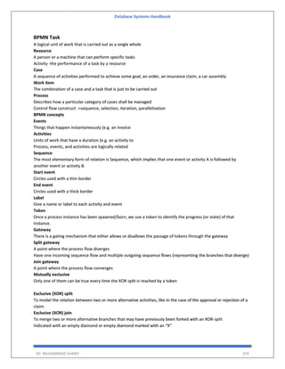 Database Systems Handbook
BY: MUHAMMAD SHARIF 259
BPMN Task
A logical unit of work that is carried out as a single whole
Resource
A person or a machine that can perform specific tasks
Activity -the performance of a task by a resource
Case
A sequence of activities performed to achieve some goal, an order, an insurance claim, a car assembly
Work item
The combination of a case and a task that is just to be carried out
Process
Describes how a particular category of cases shall be managed
Control flow construct ->sequence, selection, iteration, parallelisation
BPMN concepts
Events
Things that happen instantaneously (e.g. an invoice
Activities
Units of work that have a duration (e.g. an activity to
Process, events, and activities are logically related
Sequence
The most elementary form of relation is Sequence, which implies that one event or activity A is followed by
another event or activity B.
Start event
Circles used with a thin border
End event
Circles used with a thick border
Label
Give a name or label to each activity and event
Token
Once a process instance has been spawned/born, we use a token to identify the progress (or state) of that
instance.
Gateway
There is a gating mechanism that either allows or disallows the passage of tokens through the gateway
Split gateway
A point where the process flow diverges
Have one incoming sequence flow and multiple outgoing sequence flows (representing the branches that diverge)
Join gateway
A point where the process flow converges
Mutually exclusive
Only one of them can be true every time the XOR split is reached by a token
Exclusive (XOR) split
To model the relation between two or more alternative activities, like in the case of the approval or rejection of a
claim.
Exclusive (XOR) join
To merge two or more alternative branches that may have previously been forked with an XOR-split
Indicated with an empty diamond or empty diamond marked with an “X”
 