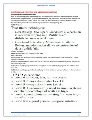 Database Systems Handbook
BY: MUHAMMAD SHARIF 261
CHAPTER 14 RAID STRUCTURE AND MEMORY MANAGEMENT
Redundant Arrays of Independent Disks
RAID, or “Redundant Arrays of Independent Disks” is a technique that makes use of a combination of multiple
disks instead of using a single disk for increased performance, data redundancy, reliability, or both. The term was
coined by David Patterson, Garth A. Gibson, and Randy Katz at the University of California, Berkeley in 1987.
Disk Array: Arrangement of several disks that gives abstraction of a single, large disk.
RAID techniques:
Different RAID levels
RAID-0 (Stripping) Blocks are “stripped” across disks.
RAID-1 (Mirroring)
RAID 2 (Striping and Mirroring) Consists of Bit-level Striping. RAID 2 records Error Correction Code (ECC) using
hamming code parity.
RAID 3 (Bit-Interleaved Parity; Striping Unit: One bit. One check disk) Consists of Byte-level Striping. It stripes the
data onto multiple disks.
RAID-4 (Block-Level Stripping with Dedicated Parity) Block-Interleaved Parity; Striping Unit: One disk block. One
check disk.
RAID-5 (Block-Level Stripping with Distributed Parity) Similar to RAID Level 4, but parity blocks are distributed over
all disks
 