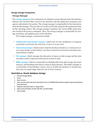 Database Systems Handbook
BY: MUHAMMAD SHARIF 262
Storage manager Components
Hard disk vs. Oracle database storage
1. Physical Storage Media
2. Cache
3. Main memory
4. Flash memory (SSD-solid state disk) (Also known as EEPROM (Electrically Erasable Programmable Read-
Only Memory))
5. Magnetic disk (Hard disks vs. floppy disks)
6. Optical disk (CD-ROM, CD-RW, DVD-RW, and DVD-RAM)
7. Tape storage
 