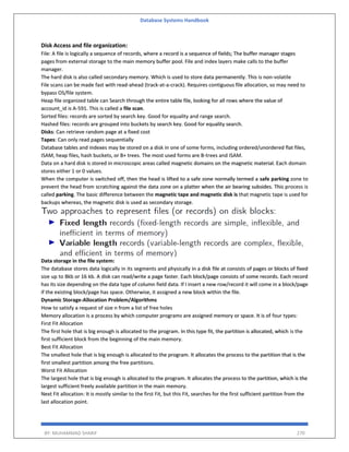 Database Systems Handbook
BY: MUHAMMAD SHARIF 270
Disk Access and file organization:
File: A file is logically a sequence of records, where a record is a sequence of fields; The buffer manager stages
pages from external storage to the main memory buffer pool. File and index layers make calls to the buffer
manager.
The hard disk is also called secondary memory. Which is used to store data permanently. This is non-volatile
File scans can be made fast with read-ahead (track-at-a-crack). Requires contiguous file allocation, so may need to
bypass OS/file system.
Heap file organized table can Search through the entire table file, looking for all rows where the value of
account_id is A-591. This is called a file scan.
Sorted files: records are sorted by search key. Good for equality and range search.
Hashed files: records are grouped into buckets by search key. Good for equality search.
Disks: Can retrieve random page at a fixed cost
Tapes: Can only read pages sequentially
Database tables and indexes may be stored on a disk in one of some forms, including ordered/unordered flat files,
ISAM, heap files, hash buckets, or B+ trees. The most used forms are B-trees and ISAM.
Data on a hard disk is stored in microscopic areas called magnetic domains on the magnetic material. Each domain
stores either 1 or 0 values.
When the computer is switched off, then the head is lifted to a safe zone normally termed a safe parking zone to
prevent the head from scratching against the data zone on a platter when the air bearing subsides. This process is
called parking. The basic difference between the magnetic tape and magnetic disk is that magnetic tape is used for
backups whereas, the magnetic disk is used as secondary storage.
Data storage in the file system:
The database stores data logically in its segments and physically in a disk file at consists of pages or blocks of fixed
size up to 8kb or 16 kb. A disk can read/write a page faster. Each block/page consists of some records. Each record
has its size depending on the data type of column field data. If I insert a new row/record it will come in a block/page
if the existing block/page has space. Otherwise, it assigned a new block within the file.
Dynamic Storage-Allocation Problem/Algorithms
How to satisfy a request of size n from a list of free holes
Memory allocation is a process by which computer programs are assigned memory or space. It is of four types:
First Fit Allocation
The first hole that is big enough is allocated to the program. In this type fit, the partition is allocated, which is the
first sufficient block from the beginning of the main memory.
Best Fit Allocation
The smallest hole that is big enough is allocated to the program. It allocates the process to the partition that is the
first smallest partition among the free partitions.
Worst Fit Allocation
The largest hole that is big enough is allocated to the program. It allocates the process to the partition, which is the
largest sufficient freely available partition in the main memory.
Next Fit allocation: It is mostly similar to the first Fit, but this Fit, searches for the first sufficient partition from the
last allocation point.
 
