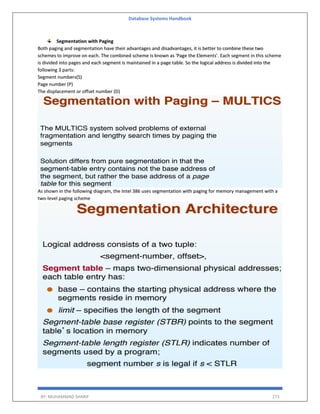 Database Systems Handbook
BY: MUHAMMAD SHARIF 273
Segmentation with Paging
Both paging and segmentation have their advantages and disadvantages, it is better to combine these two
schemes to improve on each. The combined scheme is known as 'Page the Elements'. Each segment in this scheme
is divided into pages and each segment is maintained in a page table. So the logical address is divided into the
following 3 parts:
Segment numbers(S)
Page number (P)
The displacement or offset number (D)
As shown in the following diagram, the Intel 386 uses segmentation with paging for memory management with a
two-level paging scheme
 