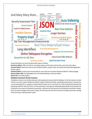 Database Systems Handbook
BY: MUHAMMAD SHARIF 279
Oracle DB editions are hierarchically broken down as follows:
Enterprise Edition: Offers all features, including superior performance and security, and is the most robust
Personal Edition: Nearly the same as the Enterprise Edition, except it does not include the Oracle Real Application
Clusters option
Standard Edition: Contains base functionality for users that do not require Enterprise Edition’s robust package
Express Edition (XE): The lightweight, free and limited Windows, and Linux edition
Oracle Lite: For mobile devices
Database Instance/ Oracle Instance
A Database Instance is an interface between client applications (users) and the database. An Oracle instance consists
of three main parts: System Global Area (SGA), Program Global Area (PGA), and background processes. Searches for
a server parameter file in a platform-specific default location and, if not found, for a text initialization parameter file
(specifying STARTUP with the SPFILE or PFILE parameters overrides the default behavior) Reads the parameter file
to determine the values of initialization parameters. Allocates the SGA based on the initialization parameter settings.
Starts the Oracle background processes. Opens the alert log and trace files and writes all explicit parameter settings
to the alert log in valid parameter syntax
 