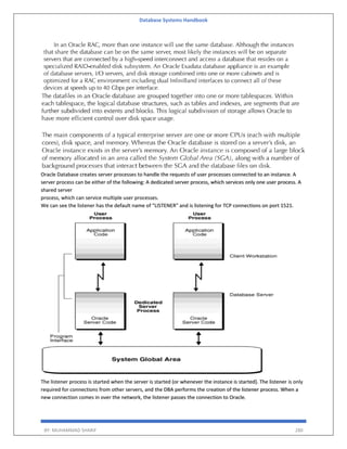 Database Systems Handbook
BY: MUHAMMAD SHARIF 280
Oracle Database creates server processes to handle the requests of user processes connected to an instance. A
server process can be either of the following: A dedicated server process, which services only one user process. A
shared server
process, which can service multiple user processes.
We can see the listener has the default name of "LISTENER" and is listening for TCP connections on port 1521.
The listener process is started when the server is started (or whenever the instance is started). The listener is only
required for connections from other servers, and the DBA performs the creation of the listener process. When a
new connection comes in over the network, the listener passes the connection to Oracle.
 