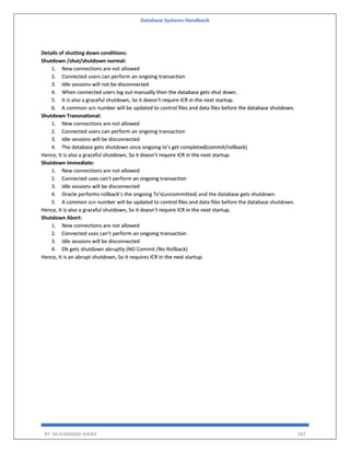 Database Systems Handbook
BY: MUHAMMAD SHARIF 282
Details of shutting down conditions:
Shutdown /shut/shutdown normal:
1. New connections are not allowed
2. Connected users can perform an ongoing transaction
3. Idle sessions will not be disconnected
4. When connected users log out manually then the database gets shut down.
5. It is also a graceful shutdown, So it doesn’t require ICR in the next startup.
6. A common scn number will be updated to control files and data files before the database shutdown.
Shutdown Transnational:
1. New connections are not allowed
2. Connected users can perform an ongoing transaction
3. Idle sessions will be disconnected
4. The database gets shutdown once ongoing tx’s get completed(commit/rollback)
Hence, It is also a graceful shutdown, So it doesn’t require ICR in the next startup.
Shutdown immediate:
1. New connections are not allowed
2. Connected uses can’t perform an ongoing transaction
3. Idle sessions will be disconnected
4. Oracle performs rollback’s the ongoing Tx’s(uncommitted) and the database gets shutdown.
5. A common scn number will be updated to control files and data files before the database shutdown.
Hence, It is also a graceful shutdown, So it doesn’t require ICR in the next startup.
Shutdown Abort:
1. New connections are not allowed
2. Connected uses can’t perform an ongoing transaction
3. Idle sessions will be disconnected
4. Db gets shutdown abruptly (NO Commit /No Rollback)
Hence, It is an abrupt shutdown, So it requires ICR in the next startup.
 