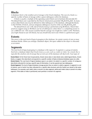 Database Systems Handbook
BY: MUHAMMAD SHARIF 289
Oracle Block: At the finest level of granularity, Oracle stores data in data blocks (also called logical blocks, Oracle
blocks, or pages). One data block corresponds to a specific number of bytes of physical database space on a disk.
Oracle Extent: The next level of logical database space is an extent. An extent is a specific number of contiguous
data blocks allocated for storing a specific type of information. It can be spared over two tablespaces.
Oracle Segment: The level of logical database storage greater than an extent is called a segment. A segment is a set
of extents, each of which has been allocated for a specific data structure and all of which are stored in the same
tablespace. For example, each table's data is stored in its data segment, while each index's data is stored in its index
segment. If the table or index is partitioned, each partition is stored in its segment.
 
