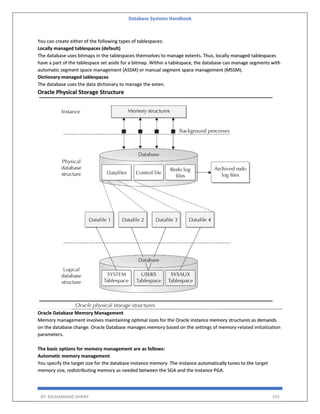 Database Systems Handbook
BY: MUHAMMAD SHARIF 293
You can create either of the following types of tablespaces:
Locally managed tablespaces (default)
The database uses bitmaps in the tablespaces themselves to manage extents. Thus, locally managed tablespaces
have a part of the tablespace set aside for a bitmap. Within a tablespace, the database can manage segments with
automatic segment space management (ASSM) or manual segment space management (MSSM).
Dictionary-managed tablespaces
The database uses the data dictionary to manage the exten.
Oracle Physical Storage Structure
Oracle Database Memory Management
Memory management involves maintaining optimal sizes for the Oracle instance memory structures as demands
on the database change. Oracle Database manages memory based on the settings of memory-related initialization
parameters.
The basic options for memory management are as follows:
Automatic memory management
You specify the target size for the database instance memory. The instance automatically tunes to the target
memory size, redistributing memory as needed between the SGA and the instance PGA.
 