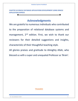 Database Systems Handbook
BY: MUHAMMAD SHARIF 3
CHAPTER 18 ORACLE DATABASE APPLICATIONS DEVELOPMENT USING ORACLE
APPLICATION EXPRESS
=============================================
Acknowledgments
We are grateful to numerous individuals who contributed
to the preparation of relational database systems and
management, 2nd
edition. First, we wish to thank our
reviewers for their detailed suggestions and insights,
characteristic of their thoughtful teaching style.
All glories praises and gratitude to Almighty Allah, who
blessed us with a super and unequaled Professor as ‘Brain’.
 