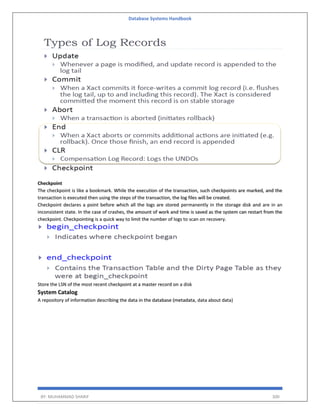Database Systems Handbook
BY: MUHAMMAD SHARIF 300
Checkpoint
The checkpoint is like a bookmark. While the execution of the transaction, such checkpoints are marked, and the
transaction is executed then using the steps of the transaction, the log files will be created.
Checkpoint declares a point before which all the logs are stored permanently in the storage disk and are in an
inconsistent state. In the case of crashes, the amount of work and time is saved as the system can restart from the
checkpoint. Checkpointing is a quick way to limit the number of logs to scan on recovery.
Store the LSN of the most recent checkpoint at a master record on a disk
System Catalog
A repository of information describing the data in the database (metadata, data about data)
 