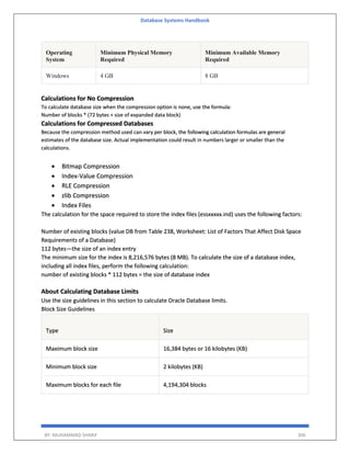 Database Systems Handbook
BY: MUHAMMAD SHARIF 306
Operating
System
Minimum Physical Memory
Required
Minimum Available Memory
Required
Windows 4 GB 8 GB
Calculations for No Compression
To calculate database size when the compression option is none, use the formula:
Number of blocks * (72 bytes + size of expanded data block)
Calculations for Compressed Databases
Because the compression method used can vary per block, the following calculation formulas are general
estimates of the database size. Actual implementation could result in numbers larger or smaller than the
calculations.
 Bitmap Compression
 Index-Value Compression
 RLE Compression
 zlib Compression
 Index Files
The calculation for the space required to store the index files (essxxxxx.ind) uses the following factors:
Number of existing blocks (value DB from Table 238, Worksheet: List of Factors That Affect Disk Space
Requirements of a Database)
112 bytes—the size of an index entry
The minimum size for the index is 8,216,576 bytes (8 MB). To calculate the size of a database index,
including all index files, perform the following calculation:
number of existing blocks * 112 bytes = the size of database index
About Calculating Database Limits
Use the size guidelines in this section to calculate Oracle Database limits.
Block Size Guidelines
Type Size
Maximum block size 16,384 bytes or 16 kilobytes (KB)
Minimum block size 2 kilobytes (KB)
Maximum blocks for each file 4,194,304 blocks
 