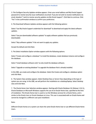 Database Systems Handbook
BY: MUHAMMAD SHARIF 308
3. The Configure Security Updates window appears. Enter your email address and My Oracle Support
password to receive security issue notifications via email. If you do not wish to receive notifications via
email, deselect "I wish to receive security updates via My Oracle Support". Click Next to continue. Click
"Yes" in the confirmation window to confirm your preference.
4. The Download Software Updates window appears with the following options:
Select "Use My Oracle Support credentials for download" to download and apply the latest software
updates.
Select "Use pre-downloaded software updates" to apply software updates that you previously
downloaded.
Select "Skip software updates" if do not want to apply any updates.
Accept the default and click Next.
5. The Select Installation Option window appears with the following options:
Select "Create and configure a database" to install the database, create database instance and configure
the database.
Select "Install database software only" to only install the database software.
Select "Upgrade an existing database" to upgrade the database that is already installed.
In this OBE, we create and configure the database. Select the Create and configure a database option
and click Next.
6. The System Class window appears. Select Desktop Class or Server Class depending on the type of
system you are using. In this OBE, we will perform the installation on a desktop/laptop. Select Desktop
class and click Next.
7. The Oracle Home User Selection window appears. Starting with Oracle Database 12c Release 1 (12.1),
Oracle Database on Microsoft Windows supports the use of an Oracle Home User, specified at the time
of installation. This Oracle Home User is used to run the Windows services for a Oracle Home, and is
similar to the Oracle User on Oracle Database on Linux. This user is associated with an Oracle Home and
cannot be changed to a different user post installation.
Note:
Different Oracle homes on a system can share the same Oracle Home User or use different Oracle Home
Users.
 