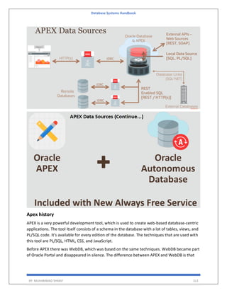 Database Systems Handbook
BY: MUHAMMAD SHARIF 313
Apex history
APEX is a very powerful development tool, which is used to create web-based database-centric
applications. The tool itself consists of a schema in the database with a lot of tables, views, and
PL/SQL code. It's available for every edition of the database. The techniques that are used with
this tool are PL/SQL, HTML, CSS, and JavaScript.
Before APEX there was WebDB, which was based on the same techniques. WebDB became part
of Oracle Portal and disappeared in silence. The difference between APEX and WebDB is that
 