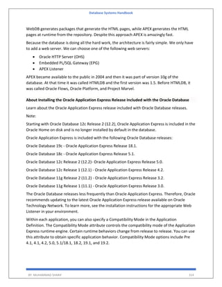 Database Systems Handbook
BY: MUHAMMAD SHARIF 314
WebDB generates packages that generate the HTML pages, while APEX generates the HTML
pages at runtime from the repository. Despite this approach APEX is amazingly fast.
Because the database is doing all the hard work, the architecture is fairly simple. We only have
to add a web server. We can choose one of the following web servers:
 Oracle HTTP Server (OHS)
 Embedded PL/SQL Gateway (EPG)
 APEX Listener
APEX became available to the public in 2004 and then it was part of version 10g of the
database. At that time it was called HTMLDB and the first version was 1.5. Before HTMLDB, it
was called Oracle Flows, Oracle Platform, and Project Marvel.
About Installing the Oracle Application Express Release Included with the Oracle Database
Learn about the Oracle Application Express release included with Oracle Database releases.
Note:
Starting with Oracle Database 12c Release 2 (12.2), Oracle Application Express is included in the
Oracle Home on disk and is no longer installed by default in the database.
Oracle Application Express is included with the following Oracle Database releases:
Oracle Database 19c - Oracle Application Express Release 18.1.
Oracle Database 18c - Oracle Application Express Release 5.1.
Oracle Database 12c Release 2 (12.2)- Oracle Application Express Release 5.0.
Oracle Database 12c Release 1 (12.1) - Oracle Application Express Release 4.2.
Oracle Database 11g Release 2 (11.2) - Oracle Application Express Release 3.2.
Oracle Database 11g Release 1 (11.1) - Oracle Application Express Release 3.0.
The Oracle Database releases less frequently than Oracle Application Express. Therefore, Oracle
recommends updating to the latest Oracle Application Express release available on Oracle
Technology Network. To learn more, see the installation instructions for the appropriate Web
Listener in your environment.
Within each application, you can also specify a Compatibility Mode in the Application
Definition. The Compatibility Mode attribute controls the compatibility mode of the Application
Express runtime engine. Certain runtime behaviors change from release to release. You can use
this attribute to obtain specific application behavior. Compatibility Mode options include Pre
4.1, 4.1, 4.2, 5.0, 5.1/18.1, 18.2, 19.1, and 19.2.
 