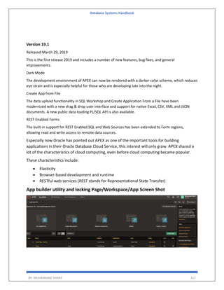 Database Systems Handbook
BY: MUHAMMAD SHARIF 317
Version 19.1
Released March 29, 2019
This is the first release 2019 and includes a number of new features, bug fixes, and general
improvements.
Dark Mode
The development environment of APEX can now be rendered with a darker color scheme, which reduces
eye strain and is especially helpful for those who are developing late into the night.
Create App from File
The data upload functionality in SQL Workshop and Create Application From a File have been
modernized with a new drag & drop user interface and support for native Excel, CSV, XML and JSON
documents. A new public data loading PL/SQL API is also available.
REST Enabled Forms
The built-in support for REST Enabled SQL and Web Sources has been extended to Form regions,
allowing read and write access to remote data sources.
Especially now Oracle has pointed out APEX as one of the important tools for building
applications in their Oracle Database Cloud Service, this interest will only grow. APEX shared a
lot of the characteristics of cloud computing, even before cloud computing became popular.
These characteristics include:
 Elasticity
 Browser-based development and runtime
 RESTful web services (REST stands for Representational State Transfer)
App builder utility and locking Page/Workspace/App Screen Shot
 