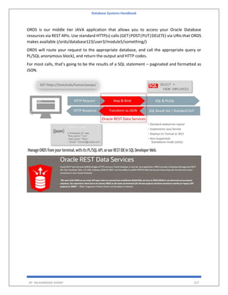 Database Systems Handbook
BY: MUHAMMAD SHARIF 327
ORDS is our middle tier JAVA application that allows you to access your Oracle Database
resources via REST APIs. Use standard HTTP(s) calls (GET|POST|PUT|DELETE) via URIs that ORDS
makes available (/ords/database123/user3/module5/something/)
ORDS will route your request to the appropriate database, and call the appropriate query or
PL/SQL anonymous block), and return the output and HTTP codes.
For most calls, that’s going to be the results of a SQL statement – paginated and formatted as
JSON.
 
