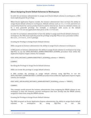 Database Systems Handbook
BY: MUHAMMAD SHARIF 330
About Assigning Oracle Default Schemas to Workspaces
In order for an Instance administrator to assign most Oracle default schemas to workspaces, a DBA
must explicitly grant the privilege.
When Oracle Application Express installs, the Instance administrator does not have the ability to
assign Oracle default schemas to workspaces. Default schemas such as SYS, SYSTEM, and RMAN are
reserved by Oracle for various product features and for internal use. Access to a default schema can
be a very powerful privilege. For example, a workspace with access to the default
schema SYSTEM can run applications that parse as the SYSTEM user.
In order for an Instance administrator to have the ability to assign most Oracle default schemas to
workspaces, the DBA must explicitly grant the privilege using SQL*Plus to run a procedure within
the APEX_INSTANCE_ADMIN package.
Granting the Privilege to Assign Oracle Default Schemas
DBAs can grant an Instance administrator the ability to assign Oracle schemas to workspaces.
A DBA grants an Instance administrator the ability to assign Oracle schemas to workspaces by using
SQL*Plus to run the APEX_INSTANCE_ADMIN.UNRESTRICT_SCHEMA procedure from within the
Application Express engine schema. For example:
EXEC APEX_INSTANCE_ADMIN.UNRESTRICT_SCHEMA(p_schema => 'RMAN');
COMMIT;
Revoking the Privilege to Assign Oracle Default Schemas
DBAs can revoke the privilege to assign default schemas.
A DBA revokes the privilege to assign default schemas using SQL*Plus to run the
APEX_INSTANCE_ADMIN.RESTRICT_SCHEMA procedure from within the Application Express engine
schema. For example:
EXEC APEX_180100.APEX_INSTANCE_ADMIN.RESTRICT_SCHEMA(p_schema => 'RMAN');
COMMIT;
This example would prevent the Instance administrator from assigning the RMAN schema to any
workspace. It does not, however, prevent workspaces that have already had the RMAN schema
assigned to them from using the RMAN schema.
Granting the Privilege to Assign Oracle Default Schemas
The DBA can grant an Oracle Application Express administrator the ability to assign Oracle default
schemas to workspaces by using SQL*Plus to run the
 