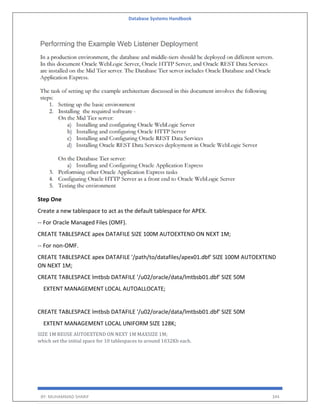 Database Systems Handbook
BY: MUHAMMAD SHARIF 344
Step One
Create a new tablespace to act as the default tablespace for APEX.
-- For Oracle Managed Files (OMF).
CREATE TABLESPACE apex DATAFILE SIZE 100M AUTOEXTEND ON NEXT 1M;
-- For non-OMF.
CREATE TABLESPACE apex DATAFILE '/path/to/datafiles/apex01.dbf' SIZE 100M AUTOEXTEND
ON NEXT 1M;
CREATE TABLESPACE lmtbsb DATAFILE '/u02/oracle/data/lmtbsb01.dbf' SIZE 50M
EXTENT MANAGEMENT LOCAL AUTOALLOCATE;
CREATE TABLESPACE lmtbsb DATAFILE '/u02/oracle/data/lmtbsb01.dbf' SIZE 50M
EXTENT MANAGEMENT LOCAL UNIFORM SIZE 128K;
SIZE 1M REUSE AUTOEXTEND ON NEXT 1M MAXSIZE 1M;
which set the initial space for 10 tablespaces to around 1032Kb each.
 