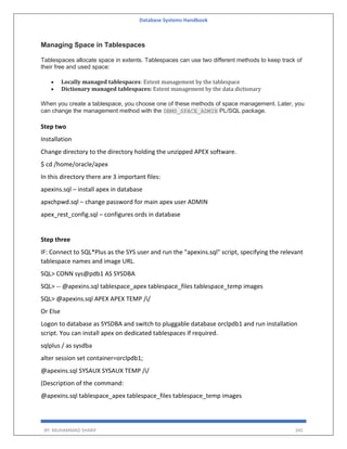 Database Systems Handbook
BY: MUHAMMAD SHARIF 345
Managing Space in Tablespaces
Tablespaces allocate space in extents. Tablespaces can use two different methods to keep track of
their free and used space:
 Locally managed tablespaces: Extent management by the tablespace
 Dictionary managed tablespaces: Extent management by the data dictionary
When you create a tablespace, you choose one of these methods of space management. Later, you
can change the management method with the DBMS_SPACE_ADMIN PL/SQL package.
Step two
Installation
Change directory to the directory holding the unzipped APEX software.
$ cd /home/oracle/apex
In this directory there are 3 important files:
apexins.sql – install apex in database
apxchpwd.sql – change password for main apex user ADMIN
apex_rest_config.sql – configures ords in database
Step three
IF: Connect to SQL*Plus as the SYS user and run the "apexins.sql" script, specifying the relevant
tablespace names and image URL.
SQL> CONN sys@pdb1 AS SYSDBA
SQL> -- @apexins.sql tablespace_apex tablespace_files tablespace_temp images
SQL> @apexins.sql APEX APEX TEMP /i/
Or Else
Logon to database as SYSDBA and switch to pluggable database orclpdb1 and run installation
script. You can install apex on dedicated tablespaces if required.
sqlplus / as sysdba
alter session set container=orclpdb1;
@apexins.sql SYSAUX SYSAUX TEMP /i/
(Description of the command:
@apexins.sql tablespace_apex tablespace_files tablespace_temp images
 