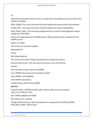 Database Systems Handbook
BY: MUHAMMAD SHARIF 347
Or
When Oracle Application Express installs, it creates three new database accounts all with status
LOCKED in database:
APEX_210200– The account that owns the Oracle Application Express schema and metadata.
FLOWS_FILES – The account that owns the Oracle Application Express uploaded files.
APEX_PUBLIC_USER – The minimally privileged account is used for Oracle Application Express
configuration with ORDS.
Create and change password for ADMIN account. When prompted enter a password for the
ADMIN account.
sqlplus / as sysdba
alter session set container=orclpdb1;
@apxchpwd.sql
output
SQL> @apxchpwd.sql
This script can be used to change the password of an Application Express
instance administrator. If the user does not yet exist, a user record will be
created.
Enter the administrator's username [ADMIN]
User "ADMIN" does not yet exist and will be created.
Enter ADMIN's email [ADMIN]
Enter ADMIN's password []
Created instance administrator ADMIN.
Step Five
Create the APEX_LISTENER and APEX_REST_PUBLIC_USER users by running the
"apex_rest_config.sql" script.
SQL> CONN sys@pdb1 AS SYSDBA
SQL> @apex_rest_config.sql
Configure RESTful Services. When prompted enter a password for the APEX_LISTENER,
APEX_REST_PUBLIC_USER account.
 