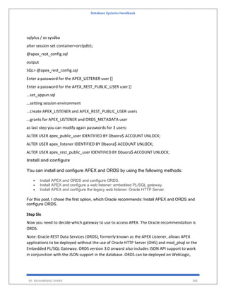 Database Systems Handbook
BY: MUHAMMAD SHARIF 348
sqlplus / as sysdba
alter session set container=orclpdb1;
@apex_rest_config.sql
output
SQL> @apex_rest_config.sql
Enter a password for the APEX_LISTENER user []
Enter a password for the APEX_REST_PUBLIC_USER user []
...set_appun.sql
...setting session environment
...create APEX_LISTENER and APEX_REST_PUBLIC_USER users
...grants for APEX_LISTENER and ORDS_METADATA user
as last step you can modify again passwords for 3 users:
ALTER USER apex_public_user IDENTIFIED BY Dbaora$ ACCOUNT UNLOCK;
ALTER USER apex_listener IDENTIFIED BY Dbaora$ ACCOUNT UNLOCK;
ALTER USER apex_rest_public_user IDENTIFIED BY Dbaora$ ACCOUNT UNLOCK;
Install and configure
You can install and configure APEX and ORDS by using the following methods:
 Install APEX and ORDS and configure ORDS.
 Install APEX and configure a web listener: embedded PL/SQL gateway.
 Install APEX and configure the legacy web listener: Oracle HTTP Server.
For this post, I chose the first option, which Oracle recommends: Install APEX and ORDS and
configure ORDS.
Step Six
Now you need to decide which gateway to use to access APEX. The Oracle recommendation is
ORDS.
Note: Oracle REST Data Services (ORDS), formerly known as the APEX Listener, allows APEX
applications to be deployed without the use of Oracle HTTP Server (OHS) and mod_plsql or the
Embedded PL/SQL Gateway. ORDS version 3.0 onward also includes JSON API support to work
in conjunction with the JSON support in the database. ORDS can be deployed on WebLogic,
 