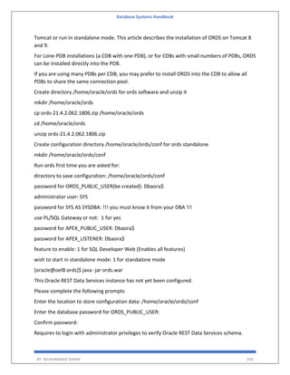 Database Systems Handbook
BY: MUHAMMAD SHARIF 349
Tomcat or run in standalone mode. This article describes the installation of ORDS on Tomcat 8
and 9.
For Lone-PDB installations (a CDB with one PDB), or for CDBs with small numbers of PDBs, ORDS
can be installed directly into the PDB.
If you are using many PDBs per CDB, you may prefer to install ORDS into the CDB to allow all
PDBs to share the same connection pool.
Create directory /home/oracle/ords for ords software and unzip it
mkdir /home/oracle/ords
cp ords-21.4.2.062.1806.zip /home/oracle/ords
cd /home/oracle/ords
unzip ords-21.4.2.062.1806.zip
Create configuration directory /home/oracle/ords/conf for ords standalone
mkdir /home/oracle/ords/conf
Run ords first time you are asked for:
directory to save configuration: /home/oracle/ords/conf
password for ORDS_PUBLIC_USER(be created): Dbaora$
administrator user: SYS
password for SYS AS SYSDBA: !!! you must know it from your DBA !!!
use PL/SQL Gateway or not: 1 for yes
password for APEX_PUBLIC_USER: Dbaora$
password for APEX_LISTENER: Dbaora$
feature to enable: 1 for SQL Developer Web (Enables all features)
wish to start in standalone mode: 1 for standalone mode
[oracle@oel8 ords]$ java -jar ords.war
This Oracle REST Data Services instance has not yet been configured.
Please complete the following prompts
Enter the location to store configuration data: /home/oracle/ords/conf
Enter the database password for ORDS_PUBLIC_USER:
Confirm password:
Requires to login with administrator privileges to verify Oracle REST Data Services schema.
 