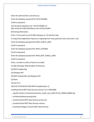 Database Systems Handbook
BY: MUHAMMAD SHARIF 350
Enter the administrator username:sys
Enter the database password for SYS AS SYSDBA:
Confirm password:
Connecting to database user: SYS AS SYSDBA url:
jdbc:oracle:thin:@//oel8.dbaora.com:1521/orclpdb1
Retrieving information.
Enter 1 if you want to use PL/SQL Gateway or 2 to skip this step.
If using Oracle Application Express or migrating from mod_plsql then you must enter 1 [1]:
Enter the database password for APEX_PUBLIC_USER:
Confirm password:
Enter the database password for APEX_LISTENER:
Confirm password:
Enter the database password for APEX_REST_PUBLIC_USER:
Confirm password:
Enter a number to select a feature to enable:
[1] SQL Developer Web (Enables all features)
[2] REST Enabled SQL
[3] Database API
[4] REST Enabled SQL and Database API
[5] None
Choose [1]:1
2022-03-19T18:40:34.543Z INFO reloaded pools: []
Installing Oracle REST Data Services version 21.4.2.r0621806
... Log file written to /home/oracle/ords_install_core_2022-03-19_194034_00664.log
... Verified database prerequisites
... Created Oracle REST Data Services proxy user
... Created Oracle REST Data Services schema
... Granted privileges to Oracle REST Data Services
 
