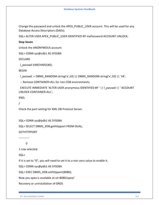 Database Systems Handbook
BY: MUHAMMAD SHARIF 352
Change the password and unlock the APEX_PUBLIC_USER account. This will be used for any
Database Access Descriptors (DADs).
SQL> ALTER USER APEX_PUBLIC_USER IDENTIFIED BY myPassword ACCOUNT UNLOCK;
Step Seven
Unlock the ANONYMOUS account.
SQL> CONN sys@cdb1 AS SYSDBA
DECLARE
l_passwd VARCHAR2(40);
BEGIN
l_passwd := DBMS_RANDOM.string('a',10) || DBMS_RANDOM.string('x',10) || '1#';
-- Remove CONTAINER=ALL for non-CDB environments.
EXECUTE IMMEDIATE 'ALTER USER anonymous IDENTIFIED BY ' || l_passwd || ' ACCOUNT
UNLOCK CONTAINER=ALL';
END;
/
Check the port setting for XML DB Protocol Server.
SQL> CONN sys@pdb1 AS SYSDBA
SQL> SELECT DBMS_XDB.gethttpport FROM DUAL;
GETHTTPPORT
-----------
0
1 row selected.
SQL>
If it is set to "0", you will need to set it to a non-zero value to enable it.
SQL> CONN sys@pdb1 AS SYSDBA
SQL> EXEC DBMS_XDB.sethttpport(8080);
Now you apex is available at ulr:8080/apex/
Recovery or uninstallation of ORDS
 