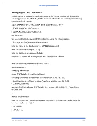 Database Systems Handbook
BY: MUHAMMAD SHARIF 353
Starting/Stopping ORDS Under Tomcat
ORDS is started or stopped by starting or stopping the Tomcat instance it is deployed to.
Assuming you have the CATALINA_HOME environment variable set correctly, the following
commands should be used.
export CATALINA_OPTS="$CATALINA_OPTS -Duser.timezone=UTC"
$ $CATALINA_HOME/bin/startup.sh
$ $CATALINA_HOME/bin/shutdown.sh
ORDS Validate
You can validate/fix the current ORDS installation using the validate option.
$ $JAVA_HOME/bin/java -jar ords.war validate
Enter the name of the database server [ol7-122.localdomain]:
Enter the database listen port [1521]:
Enter the database service name [pdb1]:
Requires SYS AS SYSDBA to verify Oracle REST Data Services schema.
Enter the database password for SYS AS SYSDBA:
Confirm password:
Retrieving information.
Oracle REST Data Services will be validated.
Validating Oracle REST Data Services schema version 18.2.0.r1831332
... Log file written to /u01/asi_test/ords/logs/ords_validate_core_2018-08-
07_160549_00215.log
Completed validating Oracle REST Data Services version 18.2.0.r1831332. Elapsed time:
00:00:06.898
$
Manual ORDS Uninstall
In recent versions you can use the following command to uninstall ORDS and provide the
information when prompted.
# su - tomcat
$ cd /u01/ords
 