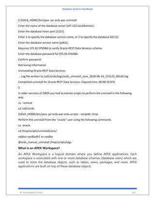 Database Systems Handbook
BY: MUHAMMAD SHARIF 354
$ $JAVA_HOME/bin/java -jar ords.war uninstall
Enter the name of the database server [ol7-122.localdomain]:
Enter the database listen port [1521]:
Enter 1 to specify the database service name, or 2 to specify the database SID [1]:
Enter the database service name [pdb1]:
Requires SYS AS SYSDBA to verify Oracle REST Data Services schema.
Enter the database password for SYS AS SYSDBA:
Confirm password:
Retrieving information
Uninstalling Oracle REST Data Services
... Log file written to /u01/ords/logs/ords_uninstall_core_2018-06-14_155123_00142.log
Completed uninstall for Oracle REST Data Services. Elapsed time: 00:00:10.876
$
In older versions of ORDS you had to extract scripts to perform the uninstall in the following
way.
su - tomcat
cd /u01/ords
$JAVA_HOME/bin/java -jar ords.war ords-scripts --scriptdir /tmp
Perform the uninstall from the "oracle" user using the following commands.
su -oracle
cd /tmp/scripts/uninstall/core/
sqlplus sys@pdb1 as sysdba
@ords_manual_uninstall /tmp/scripts/logs
What is an APEX Workspace?
An APEX Workspace is a logical domain where you define APEX applications. Each
workspace is associated with one or more database schemas (database users) which are
used to store the database objects, such as tables, views, packages, and more. APEX
applications are built on top of these database objects.
 