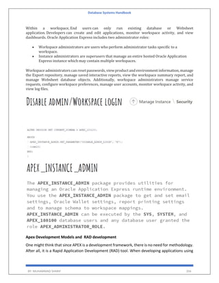 Database Systems Handbook
BY: MUHAMMAD SHARIF 356
Within a workspace, End users can only run existing database or Websheet
application. Developers can create and edit applications, monitor workspace activity, and view
dashboards. Oracle Application Express includes two administrator roles:
 Workspace administrators are users who perform administrator tasks specific to a
workspace.
 Instance administrators are superusers that manage an entire hosted Oracle Application
Express instance which may contain multiple workspaces.
Workspace administrators can reset passwords, view product and environment information, manage
the Export repository, manage saved interactive reports, view the workspace summary report, and
manage Websheet database objects. Additionally, workspace administrators manage service
requests, configure workspace preferences, manage user accounts, monitor workspace activity, and
view log files.
Apex Development Models and RAD development
One might think that since APEX is a development framework, there is no need for methodology.
After all, it is a Rapid Application Development (RAD) tool. When developing applications using
 
