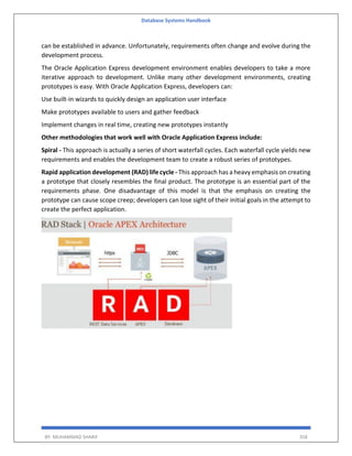 Database Systems Handbook
BY: MUHAMMAD SHARIF 358
can be established in advance. Unfortunately, requirements often change and evolve during the
development process.
The Oracle Application Express development environment enables developers to take a more
iterative approach to development. Unlike many other development environments, creating
prototypes is easy. With Oracle Application Express, developers can:
Use built-in wizards to quickly design an application user interface
Make prototypes available to users and gather feedback
Implement changes in real time, creating new prototypes instantly
Other methodologies that work well with Oracle Application Express include:
Spiral - This approach is actually a series of short waterfall cycles. Each waterfall cycle yields new
requirements and enables the development team to create a robust series of prototypes.
Rapid application development (RAD) life cycle - This approach has a heavy emphasis on creating
a prototype that closely resembles the final product. The prototype is an essential part of the
requirements phase. One disadvantage of this model is that the emphasis on creating the
prototype can cause scope creep; developers can lose sight of their initial goals in the attempt to
create the perfect application.
 