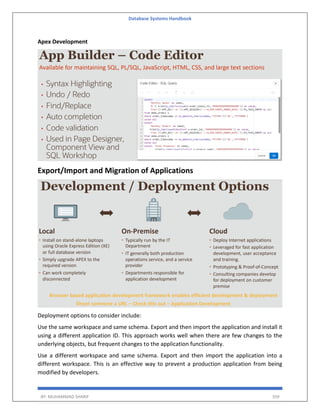 Database Systems Handbook
BY: MUHAMMAD SHARIF 359
Apex Development
Export/Import and Migration of Applications
Deployment options to consider include:
Use the same workspace and same schema. Export and then import the application and install it
using a different application ID. This approach works well when there are few changes to the
underlying objects, but frequent changes to the application functionality.
Use a different workspace and same schema. Export and then import the application into a
different workspace. This is an effective way to prevent a production application from being
modified by developers.
 